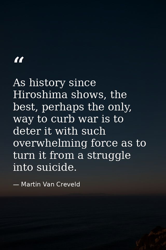 As history since Hiroshima shows, the best, perhaps the only, way to curb war is to deter it with such overwhelming forc — Martin Van Creveld