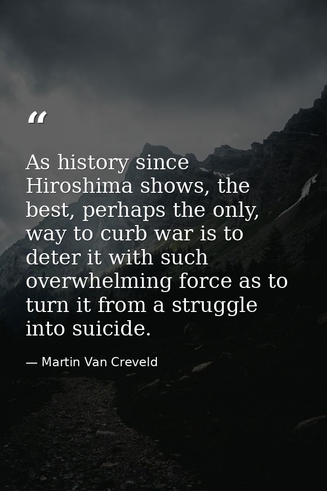 As history since Hiroshima shows, the best, perhaps the only, way to curb war is to deter it with such overwhelming forc — Martin Van Creveld