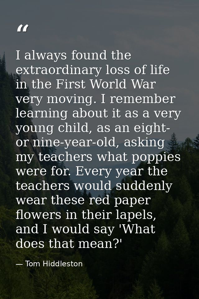 I always found the extraordinary loss of life in the First World War very moving. I remember learning about it as a very — Tom Hiddleston