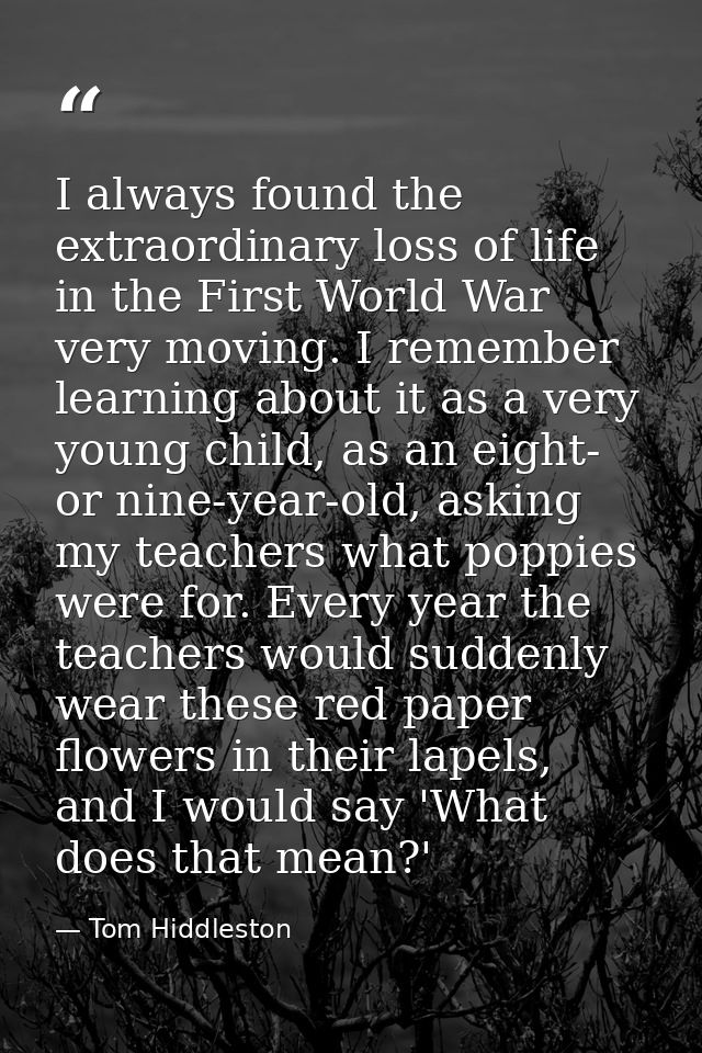 I always found the extraordinary loss of life in the First World War very moving. I remember learning about it as a very — Tom Hiddleston