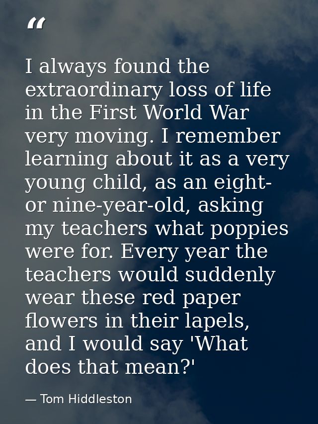 I always found the extraordinary loss of life in the First World War very moving. I remember learning about it as a very — Tom Hiddleston