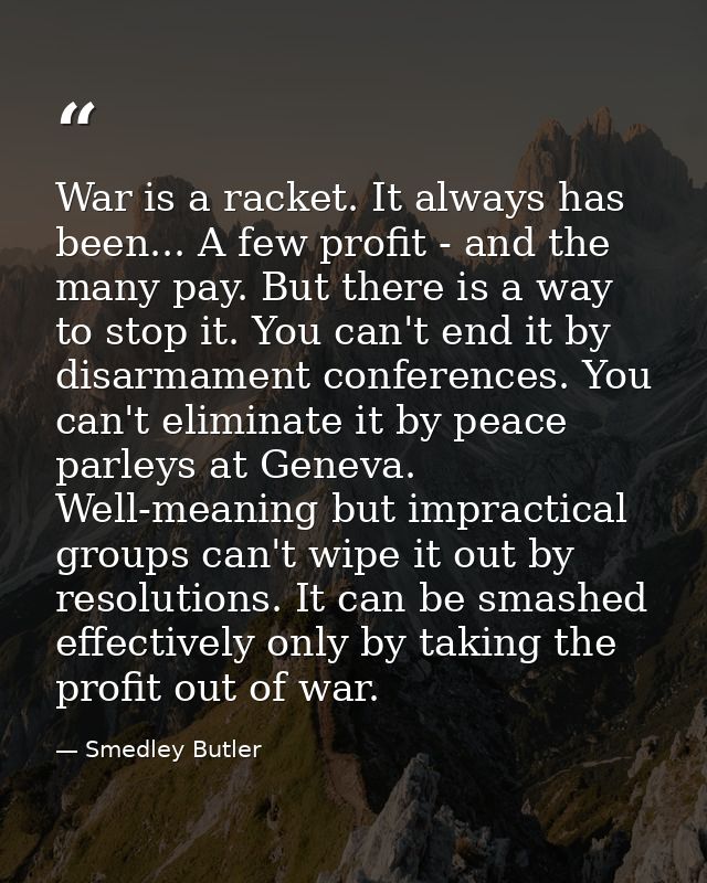 War is a racket. It always has been... A few profit - and the many pay. But there is a way to stop it. You can't end it  — Smedley Butler