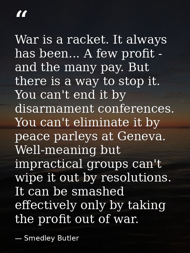 War is a racket. It always has been... A few profit - and the many pay. But there is a way to stop it. You can't end it  — Smedley Butler