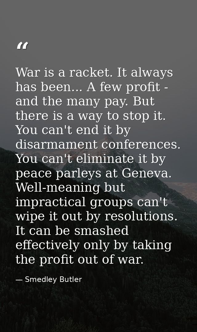 War is a racket. It always has been... A few profit - and the many pay. But there is a way to stop it. You can't end it  — Smedley Butler