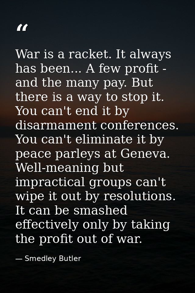 War is a racket. It always has been... A few profit - and the many pay. But there is a way to stop it. You can't end it  — Smedley Butler
