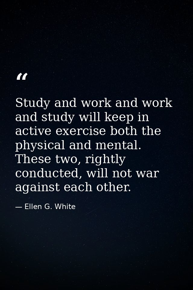 Study and work and work and study will keep in active exercise both the physical and mental. These two, rightly conducte — Ellen G. White