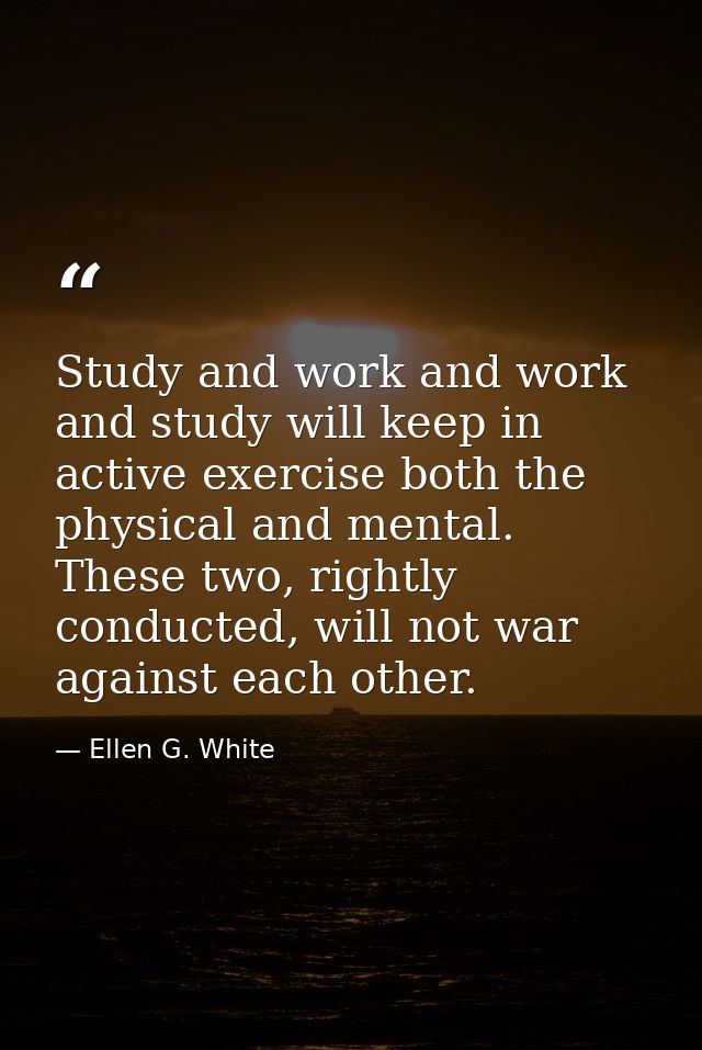Study and work and work and study will keep in active exercise both the physical and mental. These two, rightly conducte — Ellen G. White