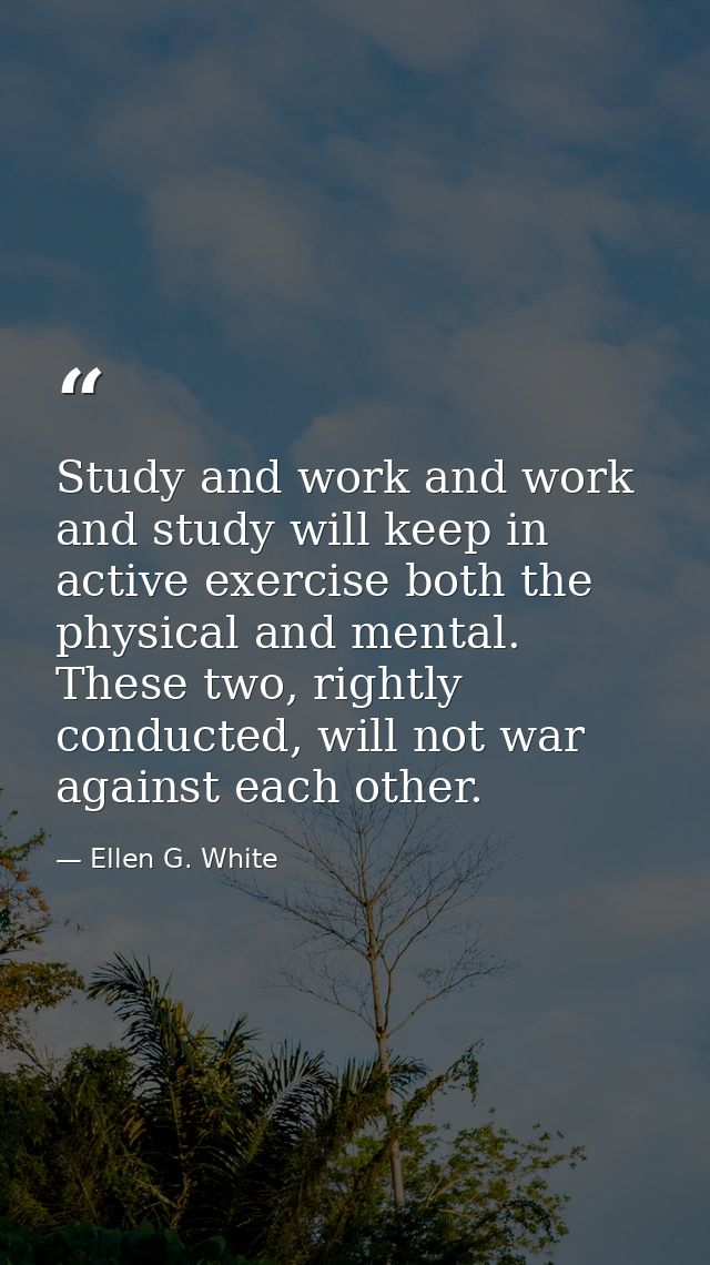 Study and work and work and study will keep in active exercise both the physical and mental. These two, rightly conducte — Ellen G. White