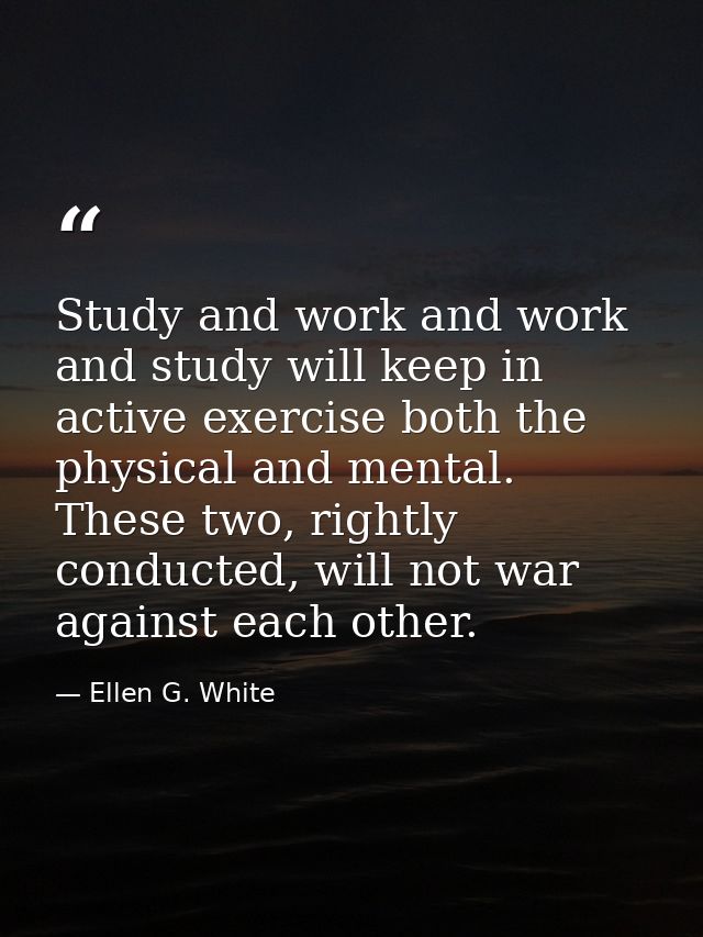 Study and work and work and study will keep in active exercise both the physical and mental. These two, rightly conducte — Ellen G. White
