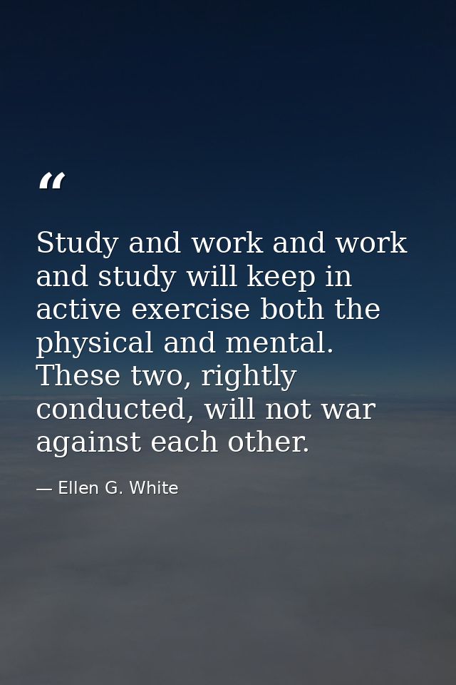 Study and work and work and study will keep in active exercise both the physical and mental. These two, rightly conducte — Ellen G. White