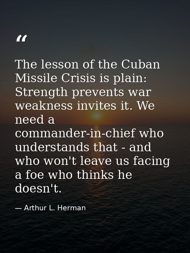 The lesson of the Cuban Missile Crisis is plain: Strength prevents war weakness invites it. We need a commander-in-chief — Arthur L. Herman