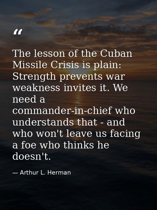 The lesson of the Cuban Missile Crisis is plain: Strength prevents war weakness invites it. We need a commander-in-chief — Arthur L. Herman