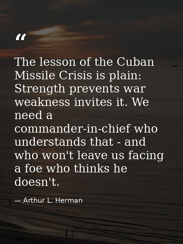 The lesson of the Cuban Missile Crisis is plain: Strength prevents war weakness invites it. We need a commander-in-chief — Arthur L. Herman