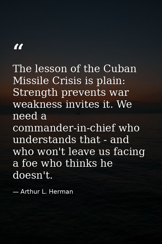 The lesson of the Cuban Missile Crisis is plain: Strength prevents war weakness invites it. We need a commander-in-chief — Arthur L. Herman