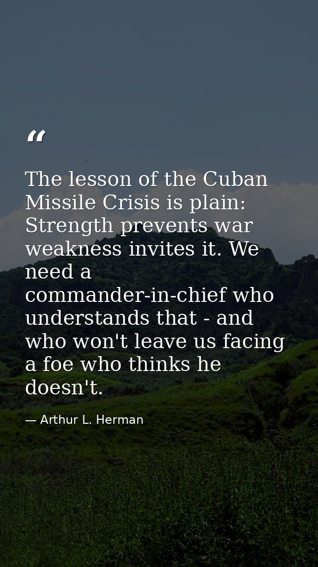 The lesson of the Cuban Missile Crisis is plain: Strength prevents war weakness invites it. We need a commander-in-chief — Arthur L. Herman