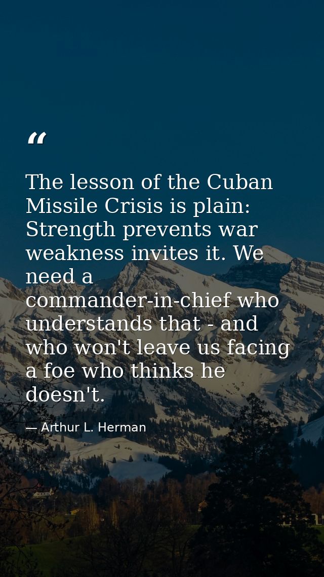 The lesson of the Cuban Missile Crisis is plain: Strength prevents war weakness invites it. We need a commander-in-chief — Arthur L. Herman