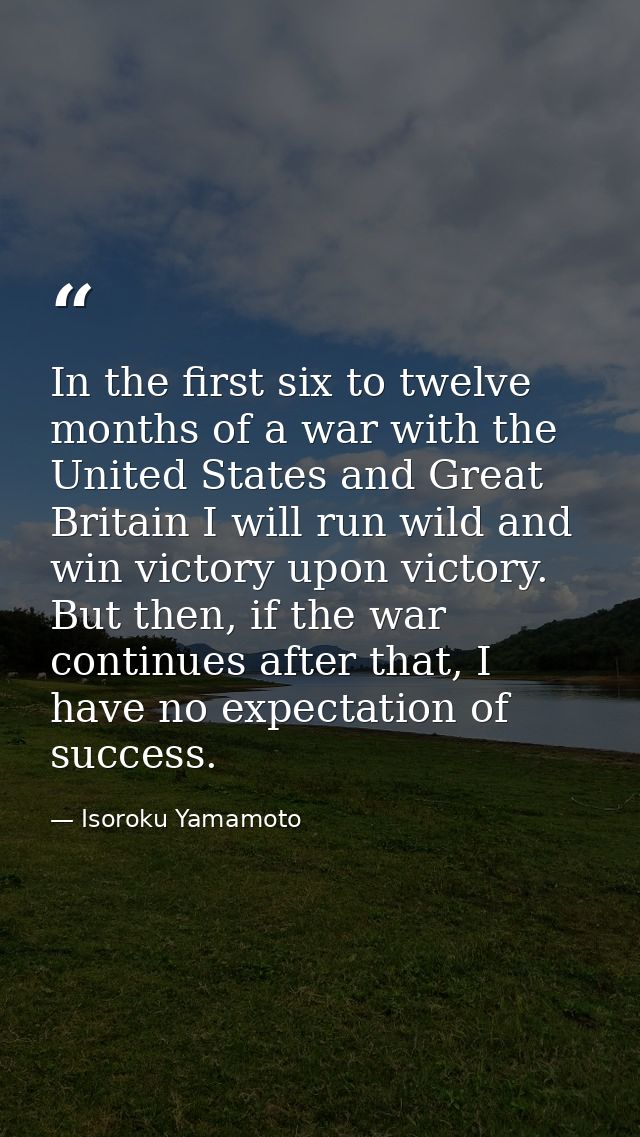 In the first six to twelve months of a war with the United States and Great Britain I will run wild and win victory upon — Isoroku Yamamoto