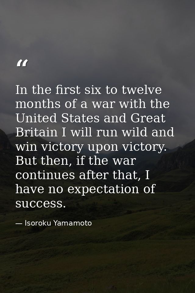 In the first six to twelve months of a war with the United States and Great Britain I will run wild and win victory upon — Isoroku Yamamoto
