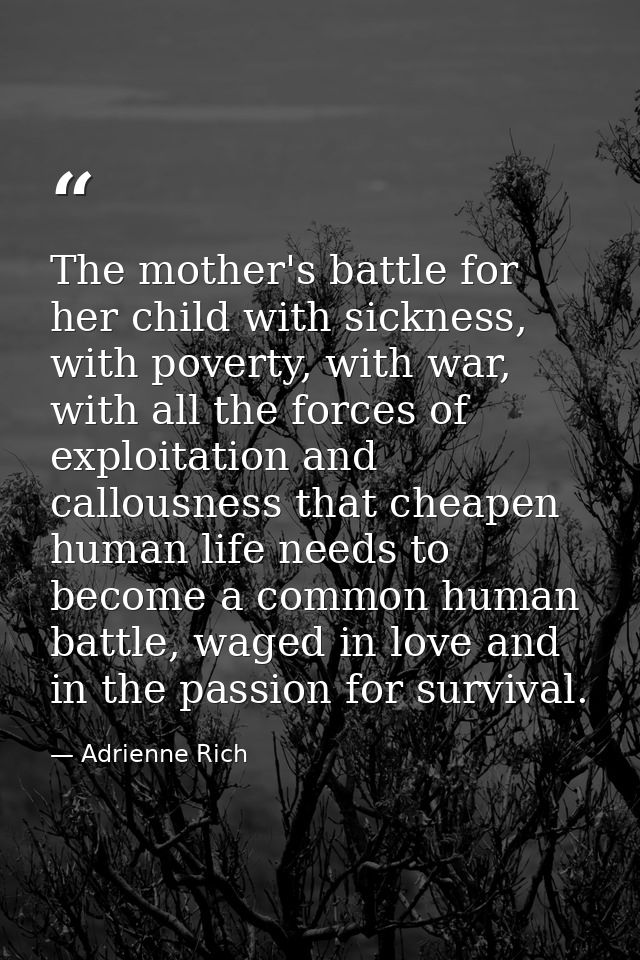 The mother's battle for her child with sickness, with poverty, with war, with all the forces of exploitation and callous — Adrienne Rich