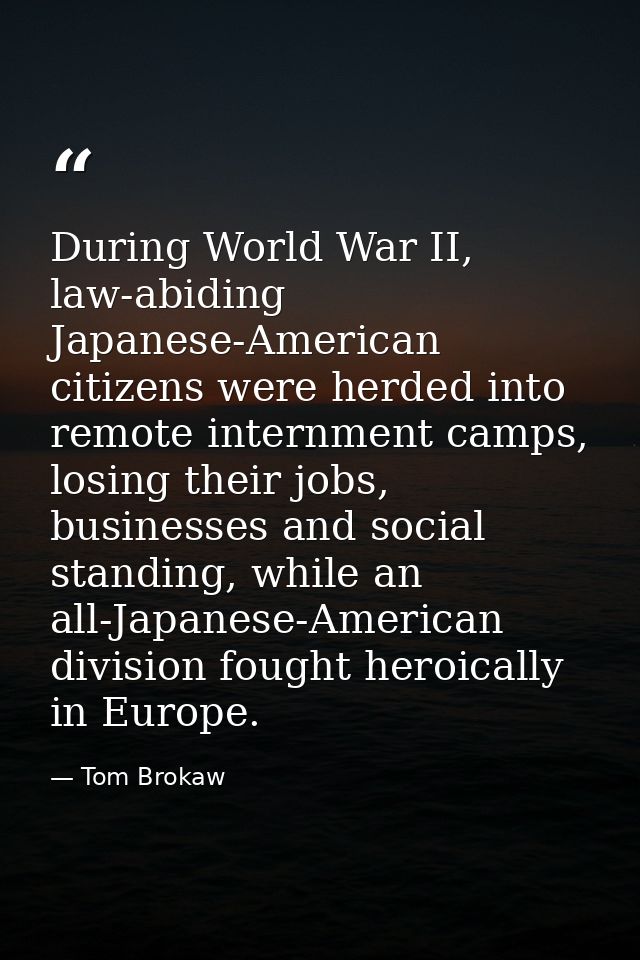 During World War II, law-abiding Japanese-American citizens were herded into remote internment camps, losing their jobs, — Tom Brokaw