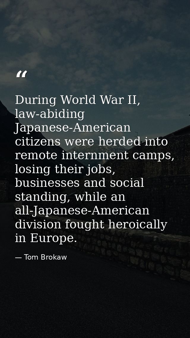 During World War II, law-abiding Japanese-American citizens were herded into remote internment camps, losing their jobs, — Tom Brokaw