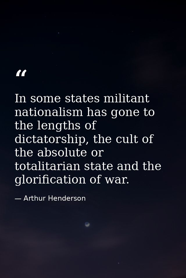 In some states militant nationalism has gone to the lengths of dictatorship, the cult of the absolute or totalitarian st — Arthur Henderson