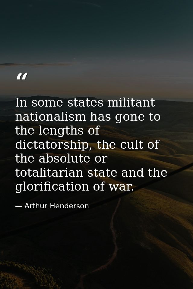 In some states militant nationalism has gone to the lengths of dictatorship, the cult of the absolute or totalitarian st — Arthur Henderson