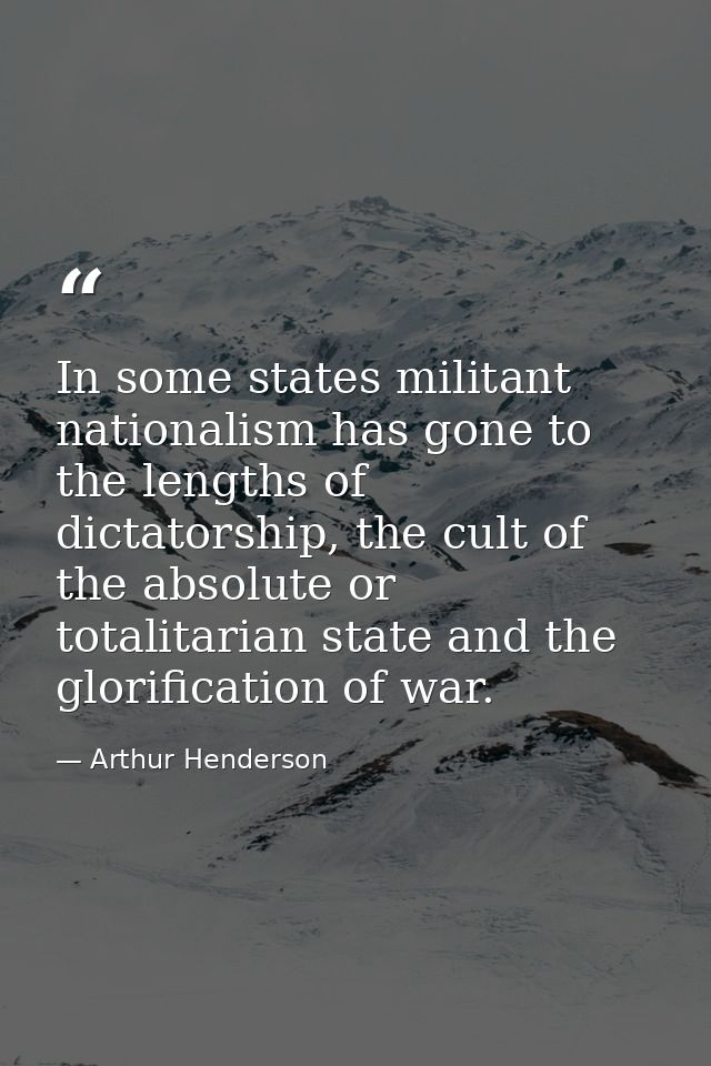 In some states militant nationalism has gone to the lengths of dictatorship, the cult of the absolute or totalitarian st — Arthur Henderson