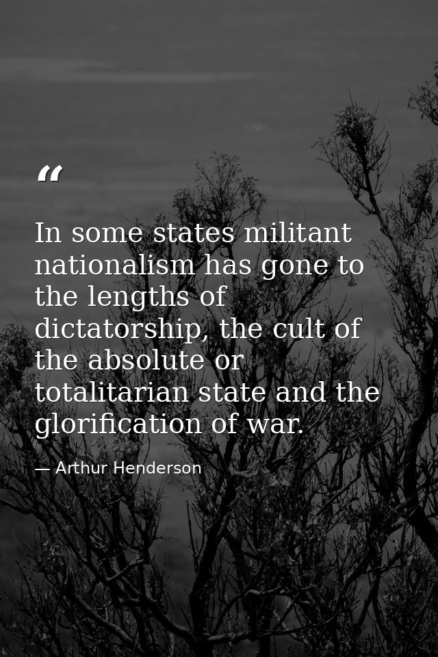 In some states militant nationalism has gone to the lengths of dictatorship, the cult of the absolute or totalitarian st — Arthur Henderson