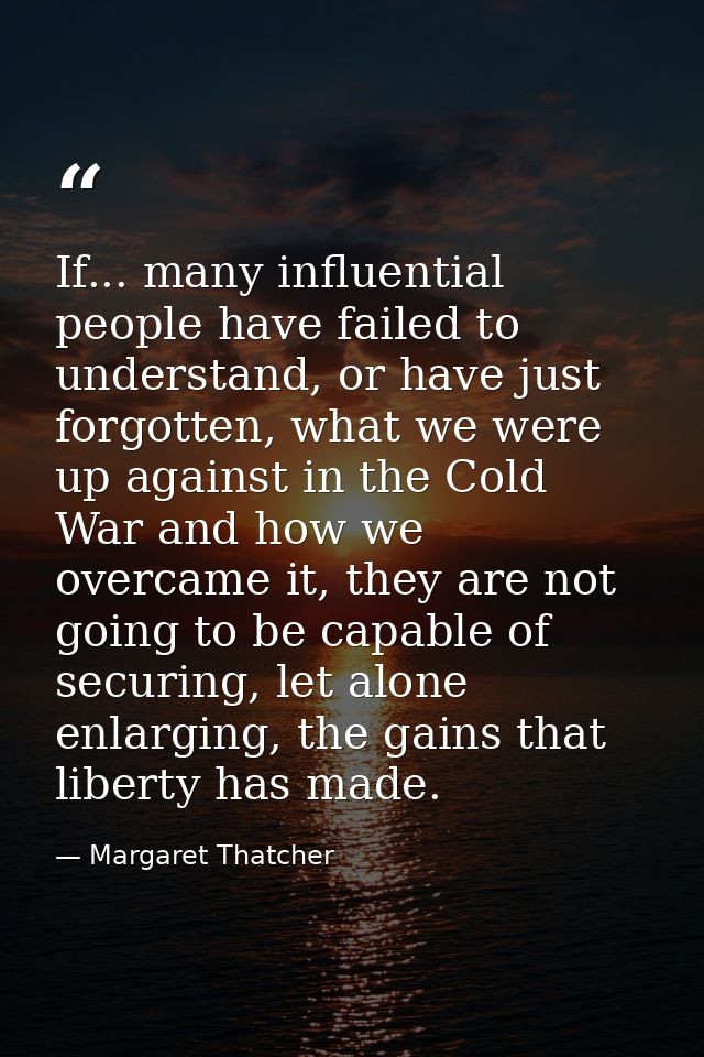 If... many influential people have failed to understand, or have just forgotten, what we were up against in the Cold War — Margaret Thatcher