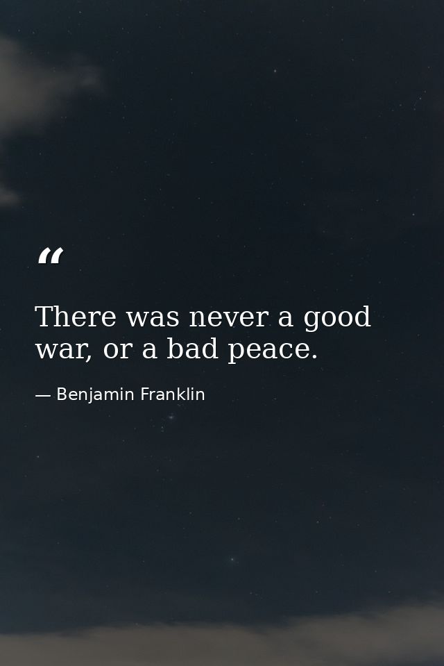 There was never a good war, or a bad peace. — Benjamin Franklin