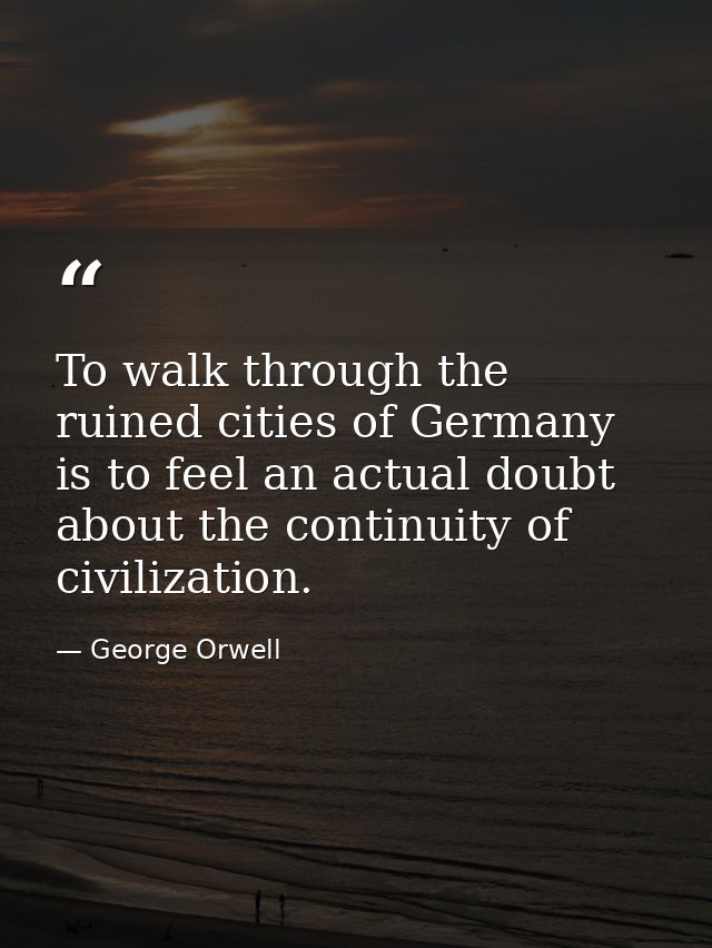 To walk through the ruined cities of Germany is to feel an actual doubt about the continuity of civilization. — George Orwell