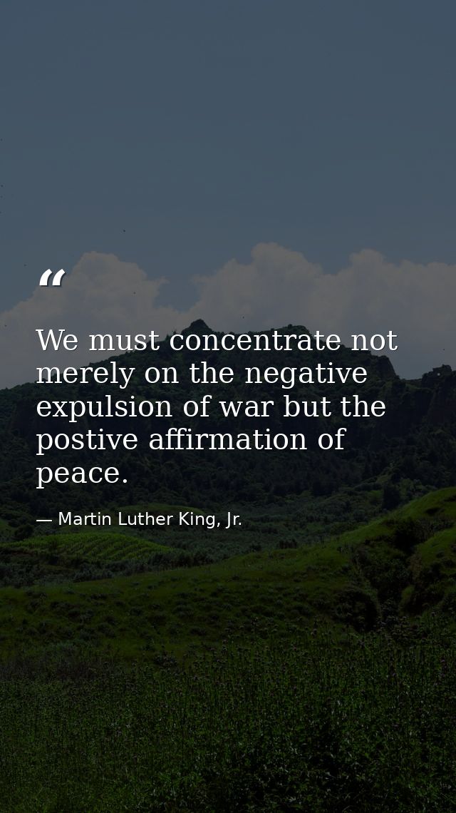 We must concentrate not merely on the negative expulsion of war but the postive affirmation of peace. — Martin Luther King, Jr.