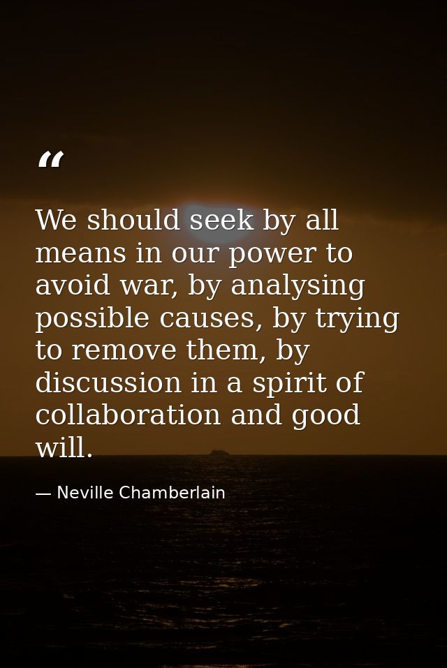 We should seek by all means in our power to avoid war, by analysing possible causes, by trying to remove them, by discus — Neville Chamberlain