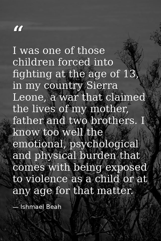 I was one of those children forced into fighting at the age of 13, in my country Sierra Leone, a war that claimed the li — Ishmael Beah
