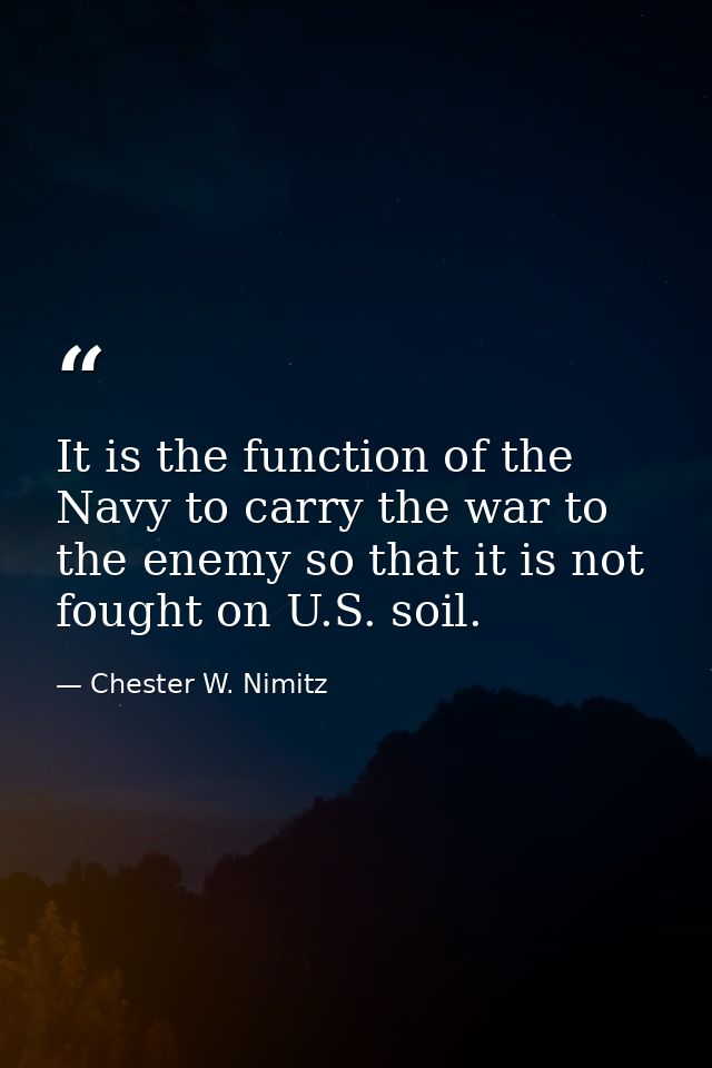 It is the function of the Navy to carry the war to the enemy so that it is not fought on U.S. soil. — Chester W. Nimitz