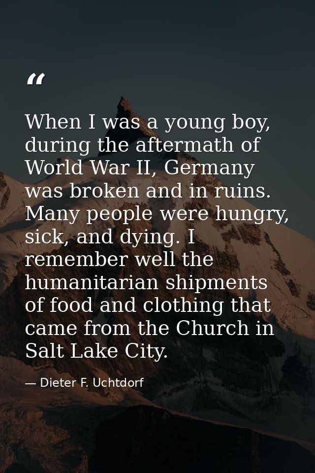 When I was a young boy, during the aftermath of World War II, Germany was broken and in ruins. Many people were hungry,  — Dieter F. Uchtdorf