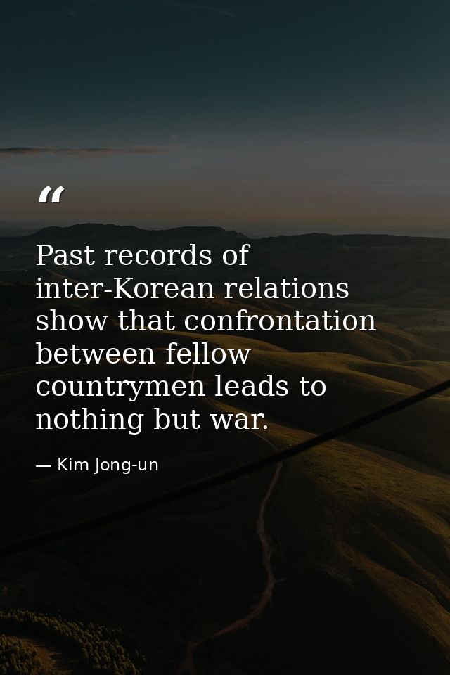 Past records of inter-Korean relations show that confrontation between fellow countrymen leads to nothing but war. — Kim Jong-un