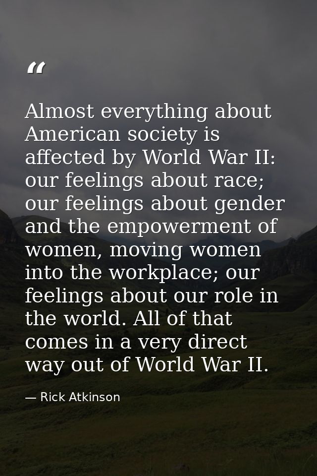 Almost everything about American society is affected by World War II: our feelings about race; our feelings about gender — Rick Atkinson