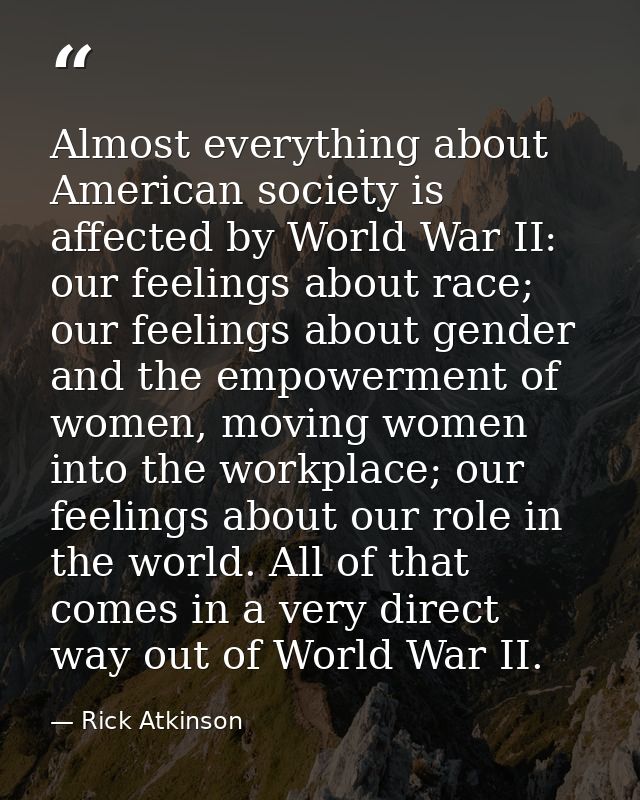 Almost everything about American society is affected by World War II: our feelings about race; our feelings about gender — Rick Atkinson