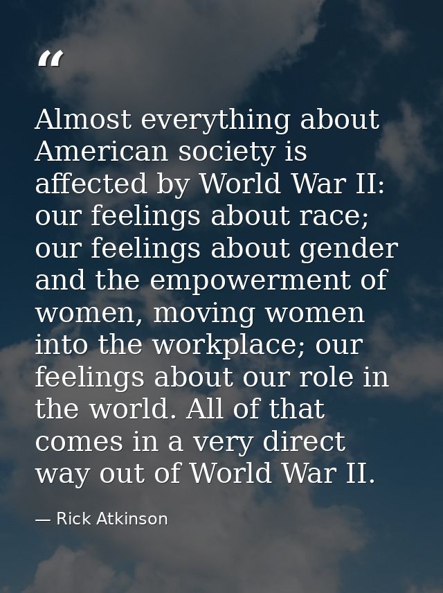 Almost everything about American society is affected by World War II: our feelings about race; our feelings about gender — Rick Atkinson