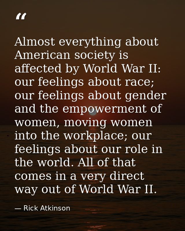 Almost everything about American society is affected by World War II: our feelings about race; our feelings about gender — Rick Atkinson