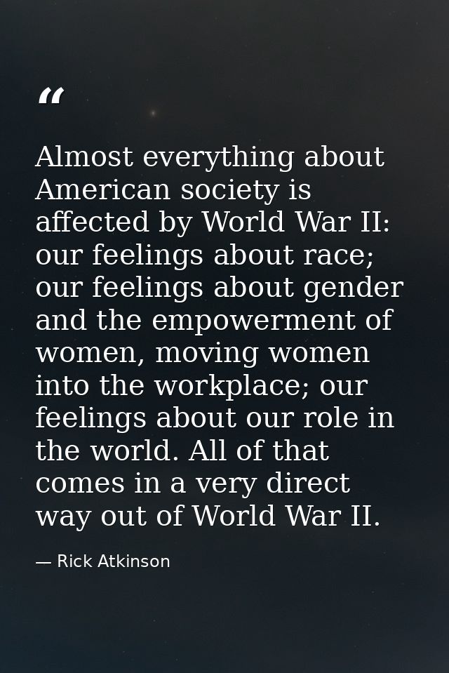 Almost everything about American society is affected by World War II: our feelings about race; our feelings about gender — Rick Atkinson
