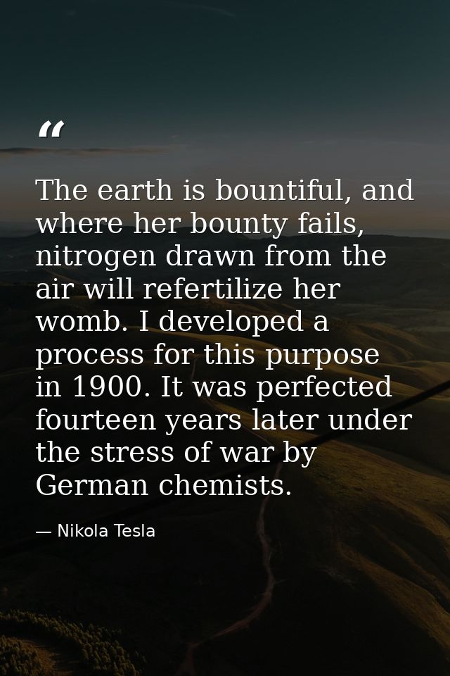 The earth is bountiful, and where her bounty fails, nitrogen drawn from the air will refertilize her womb. I developed a — Nikola Tesla