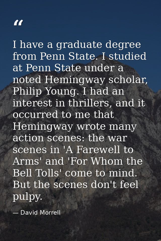 I have a graduate degree from Penn State. I studied at Penn State under a noted Hemingway scholar, Philip Young. I had a — David Morrell
