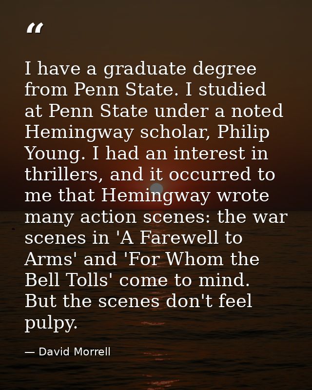 I have a graduate degree from Penn State. I studied at Penn State under a noted Hemingway scholar, Philip Young. I had a — David Morrell