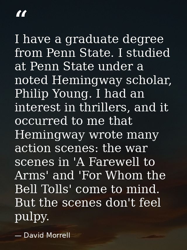 I have a graduate degree from Penn State. I studied at Penn State under a noted Hemingway scholar, Philip Young. I had a — David Morrell