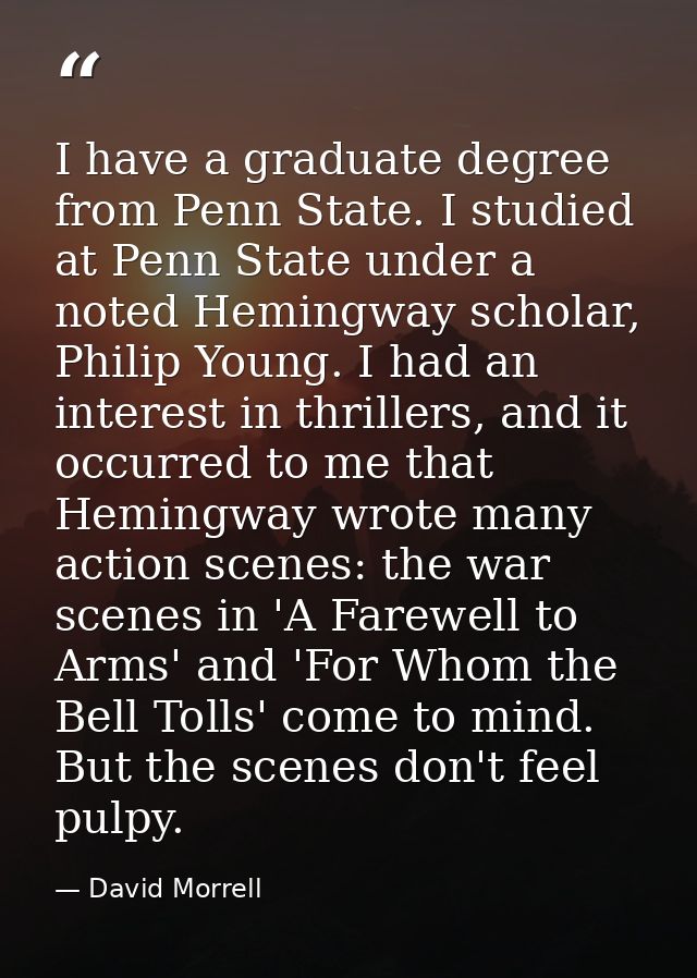 I have a graduate degree from Penn State. I studied at Penn State under a noted Hemingway scholar, Philip Young. I had a — David Morrell