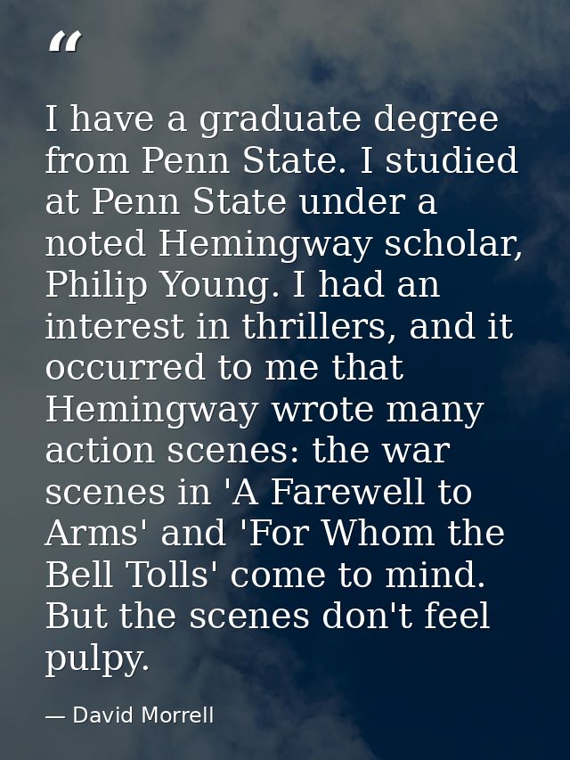 I have a graduate degree from Penn State. I studied at Penn State under a noted Hemingway scholar, Philip Young. I had a — David Morrell