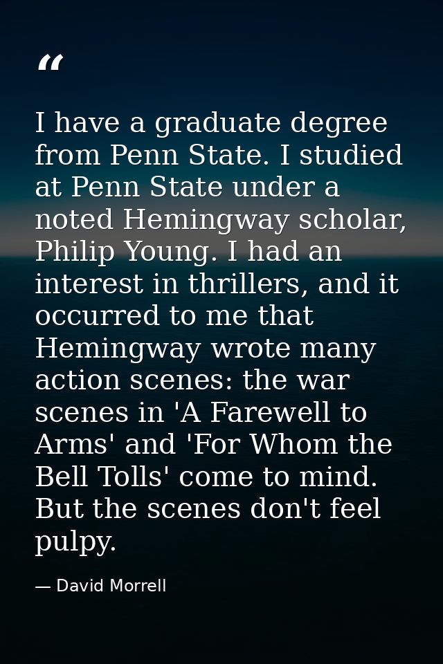 I have a graduate degree from Penn State. I studied at Penn State under a noted Hemingway scholar, Philip Young. I had a — David Morrell